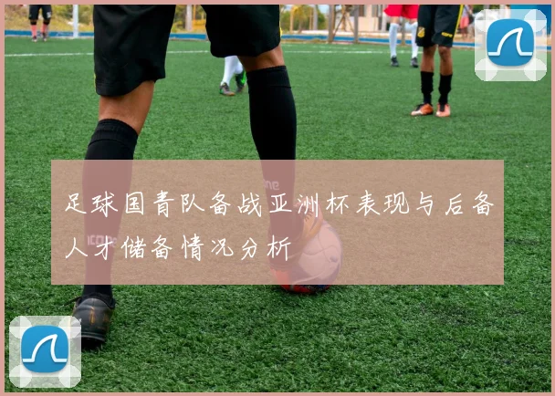 足球国青队备战亚洲杯表现与后备人才储备情况分析