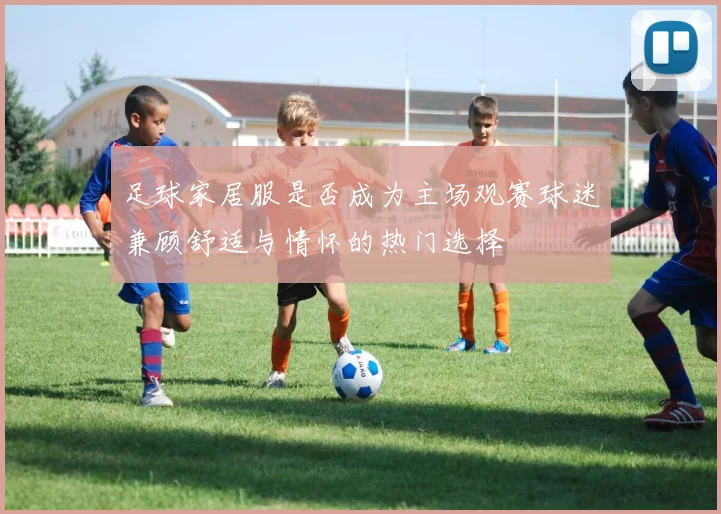 足球家居服是否成为主场观赛球迷兼顾舒适与情怀的热门选择