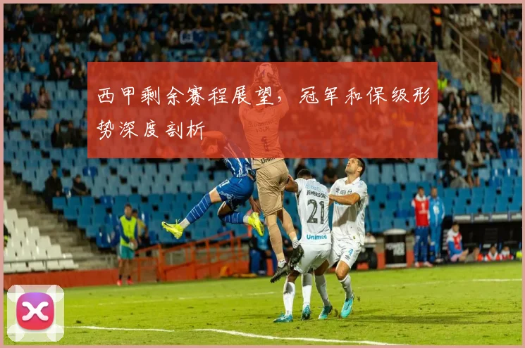 西甲剩余赛程展望，冠军和保级形势深度剖析