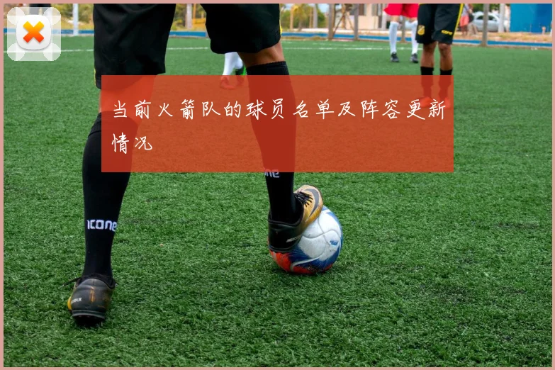 当前火箭队的球员名单及阵容更新情况