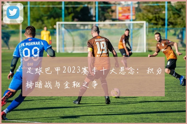 足球巴甲2023赛季十大悬念:积分榜暗战与金靴之争