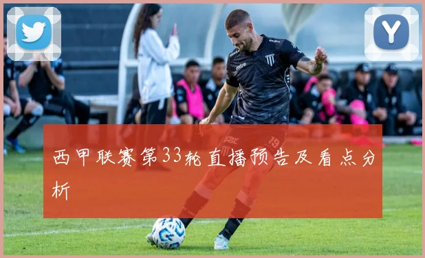 西甲联赛第33轮直播预告及看点分析