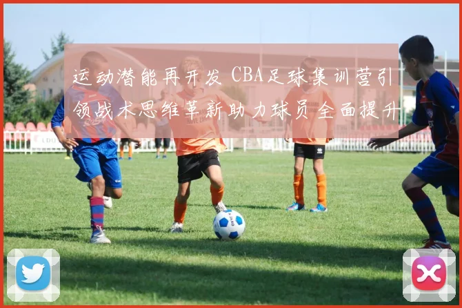 运动潜能再开发 CBA足球集训营引领战术思维革新助力球员全面提升