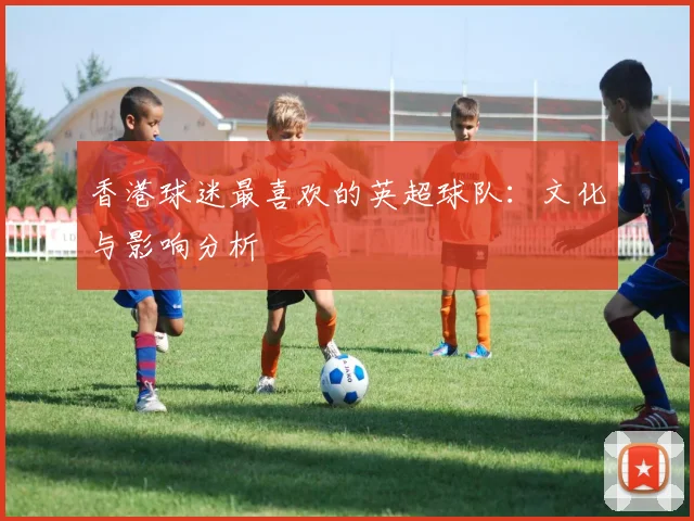 香港球迷最喜欢的英超球队：文化与影响分析